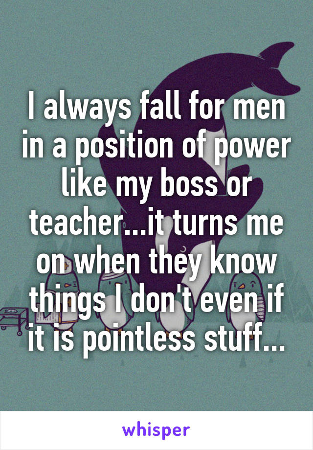 I always fall for men in a position of power like my boss or teacher...it turns me on when they know things I don't even if it is pointless stuff...