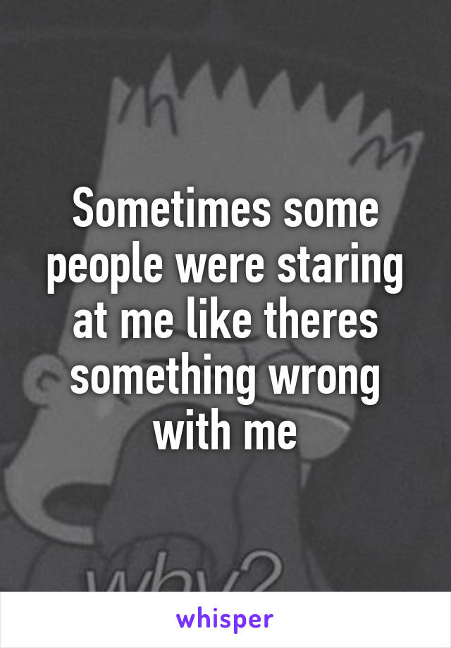 Sometimes some people were staring at me like theres something wrong with me