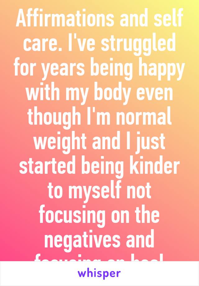 Affirmations and self care. I've struggled for years being happy with my body even though I'm normal weight and I just started being kinder to myself not focusing on the negatives and focusing on heal