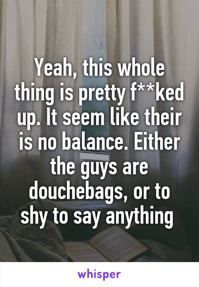 Yeah, this whole thing is pretty f**ked up. It seem like their is no balance. Either the guys are douchebags, or to shy to say anything 