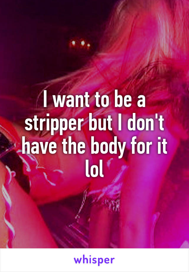 I want to be a stripper but I don't have the body for it lol