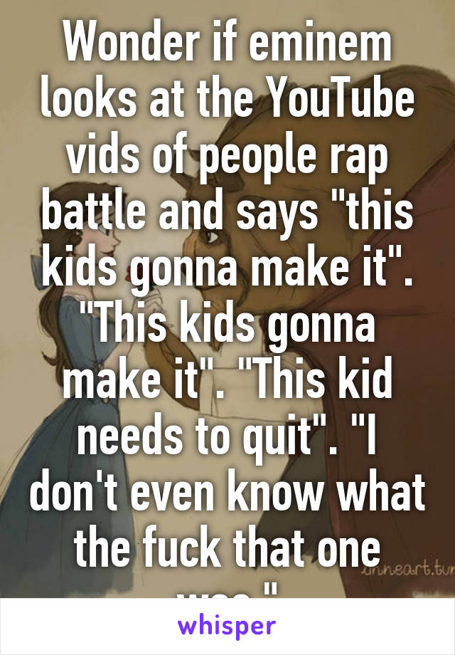 Wonder if eminem looks at the YouTube vids of people rap battle and says "this kids gonna make it". "This kids gonna make it". "This kid needs to quit". "I don't even know what the fuck that one was."