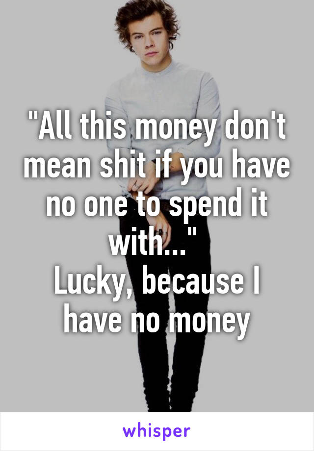 "All this money don't mean shit if you have no one to spend it with..." 
Lucky, because I have no money