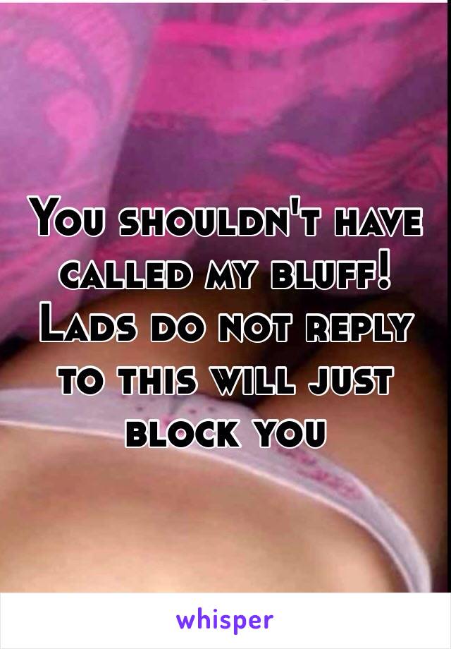 You shouldn't have called my bluff! Lads do not reply to this will just block you 