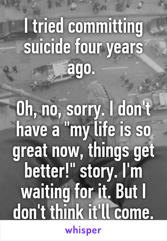 I tried committing suicide four years ago. 

Oh, no, sorry. I don't have a "my life is so great now, things get better!" story. I'm waiting for it. But I don't think it'll come.