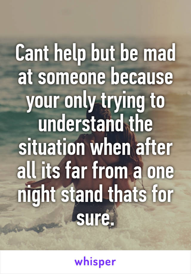 Cant help but be mad at someone because your only trying to understand the situation when after all its far from a one night stand thats for sure.