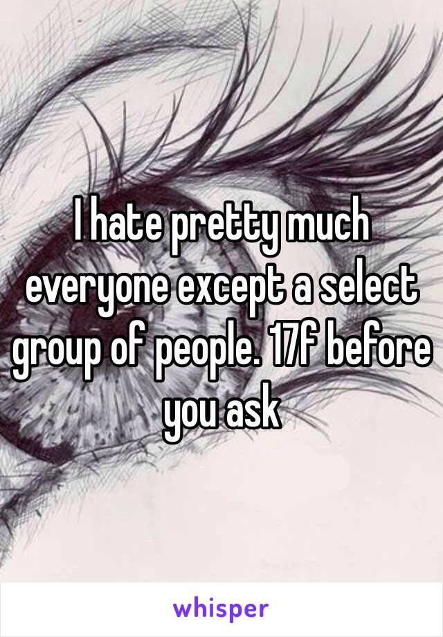 I hate pretty much everyone except a select group of people. 17f before you ask