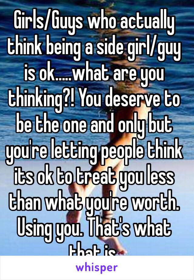 Girls/Guys who actually think being a side girl/guy is ok.....what are you thinking?! You deserve to be the one and only but you're letting people think its ok to treat you less than what you're worth. Using you. That's what that is. 