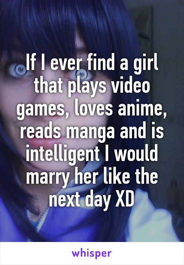 If I ever find a girl that plays video games, loves anime, reads manga and is intelligent I would marry her like the next day XD