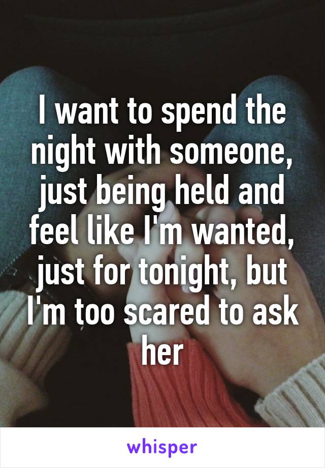 I want to spend the night with someone, just being held and feel like I'm wanted, just for tonight, but I'm too scared to ask her