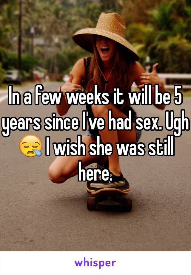 In a few weeks it will be 5 years since I've had sex. Ugh 😪 I wish she was still here. 