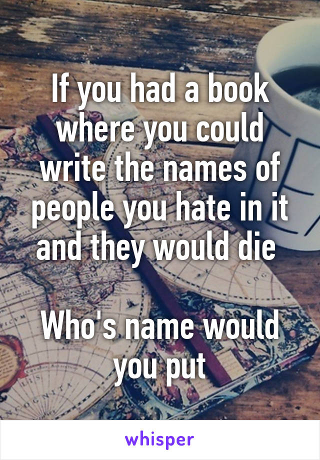 If you had a book where you could write the names of people you hate in it and they would die 

Who's name would you put