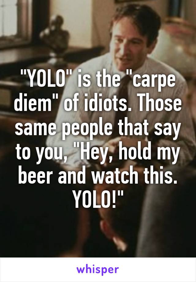 "YOLO" is the "carpe diem" of idiots. Those same people that say to you, "Hey, hold my beer and watch this. YOLO!"