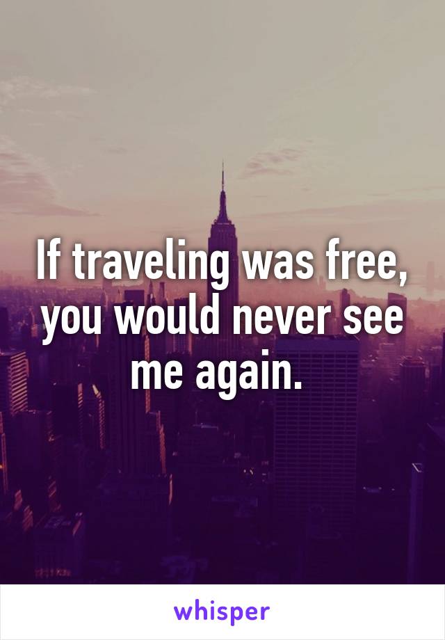 If traveling was free, you would never see me again. 