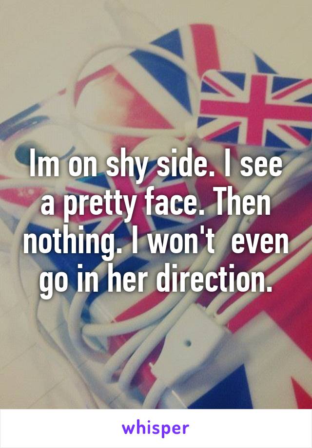 Im on shy side. I see a pretty face. Then nothing. I won't  even go in her direction.