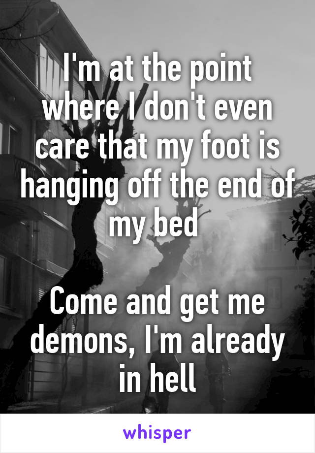 I'm at the point where I don't even care that my foot is hanging off the end of my bed 

Come and get me demons, I'm already in hell