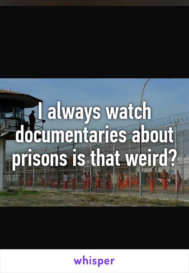 I always watch documentaries about prisons is that weird?