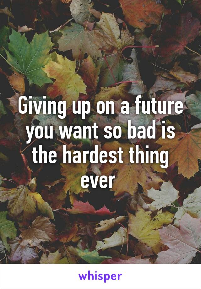 Giving up on a future you want so bad is the hardest thing ever 