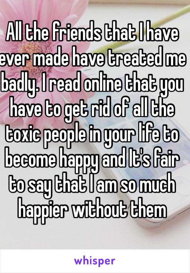 All the friends that I have ever made have treated me badly. I read online that you have to get rid of all the toxic people in your life to become happy and It's fair to say that I am so much happier without them