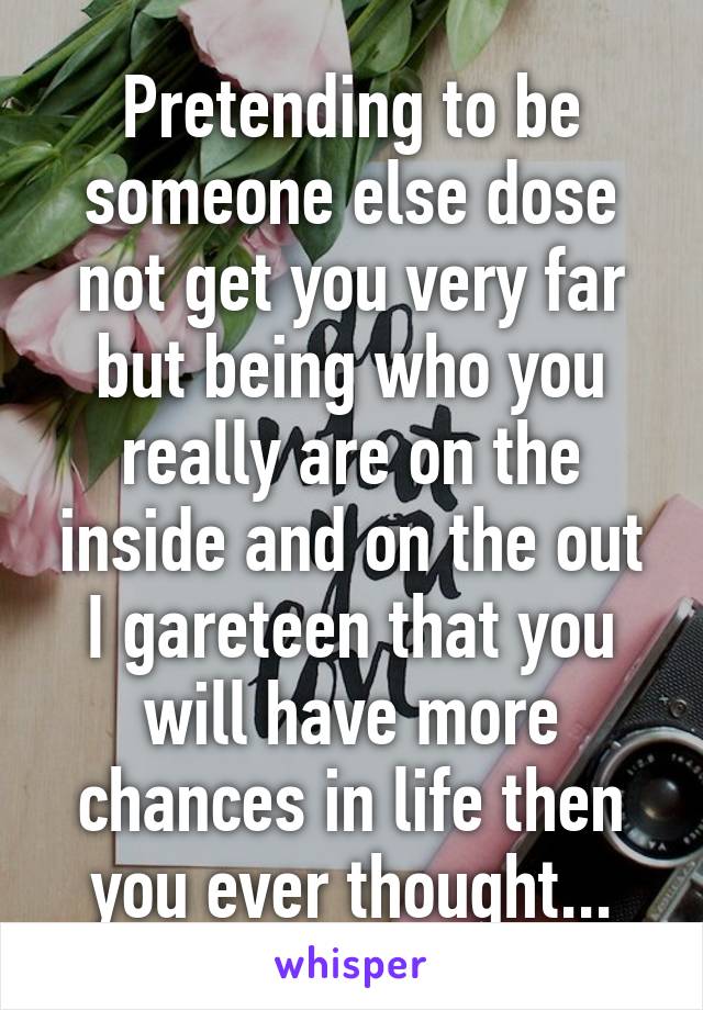 Pretending to be someone else dose not get you very far but being who you really are on the inside and on the out I gareteen that you will have more chances in life then you ever thought...