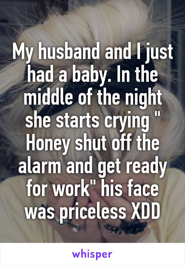 My husband and I just had a baby. In the middle of the night she starts crying " Honey shut off the alarm and get ready for work" his face was priceless XDD