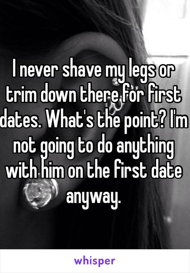 I never shave my legs or trim down there for first dates. What's the point? I'm not going to do anything with him on the first date anyway. 