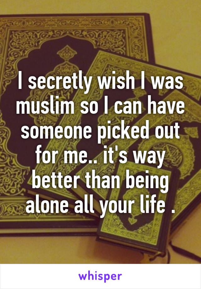 I secretly wish I was muslim so I can have someone picked out for me.. it's way better than being alone all your life .