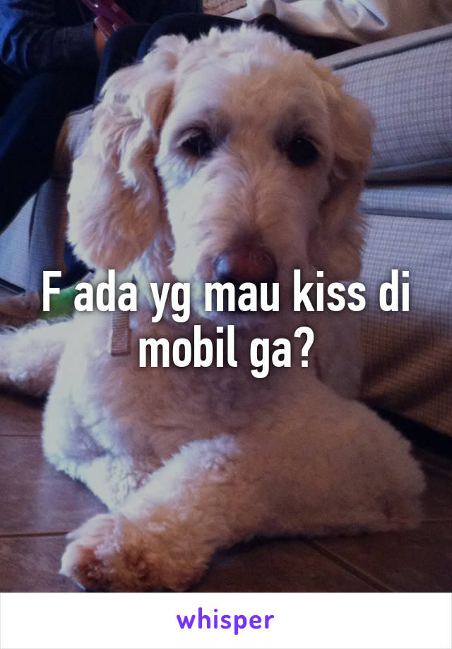 F ada yg mau kiss di mobil ga?