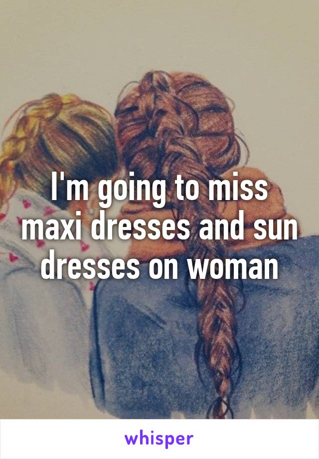 I'm going to miss maxi dresses and sun dresses on woman