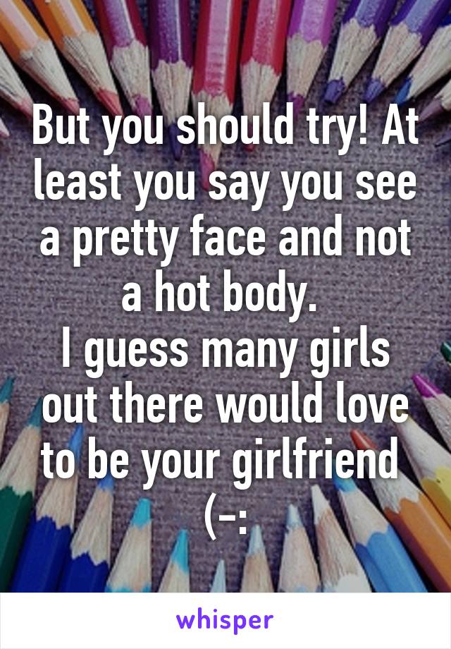 But you should try! At least you say you see a pretty face and not a hot body. 
I guess many girls out there would love to be your girlfriend  (-: