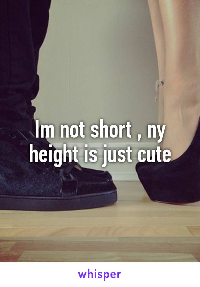 Im not short , ny height is just cute