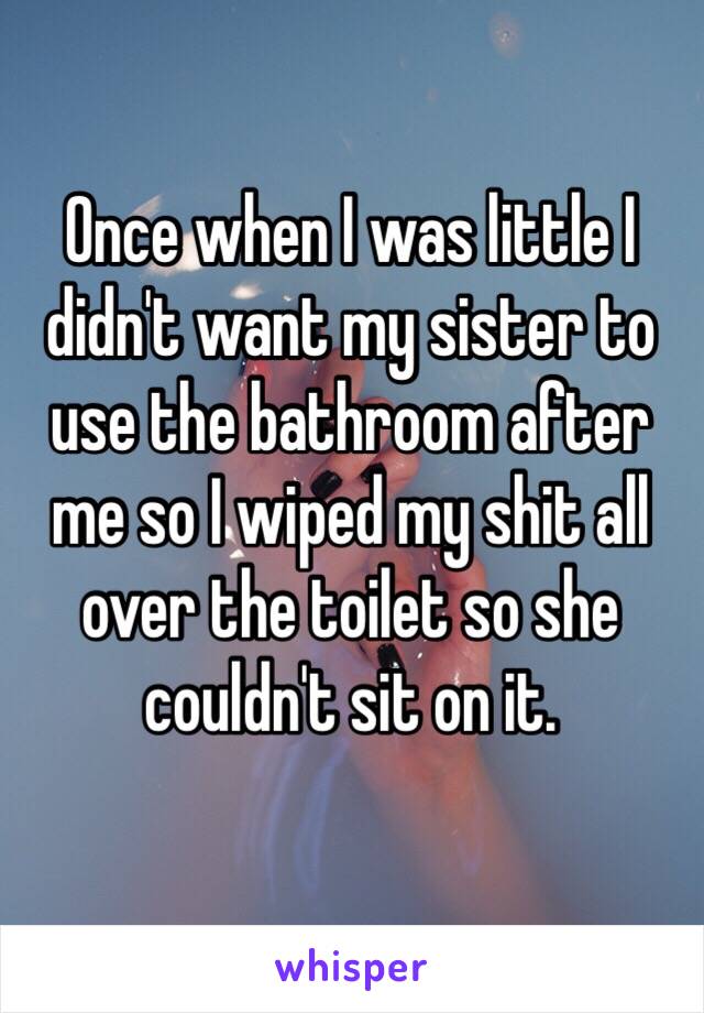 Once when I was little I didn't want my sister to use the bathroom after me so I wiped my shit all over the toilet so she couldn't sit on it. 