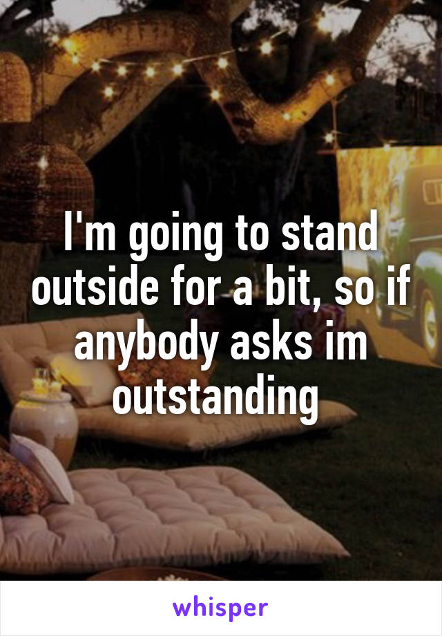 I'm going to stand outside for a bit, so if anybody asks im outstanding 