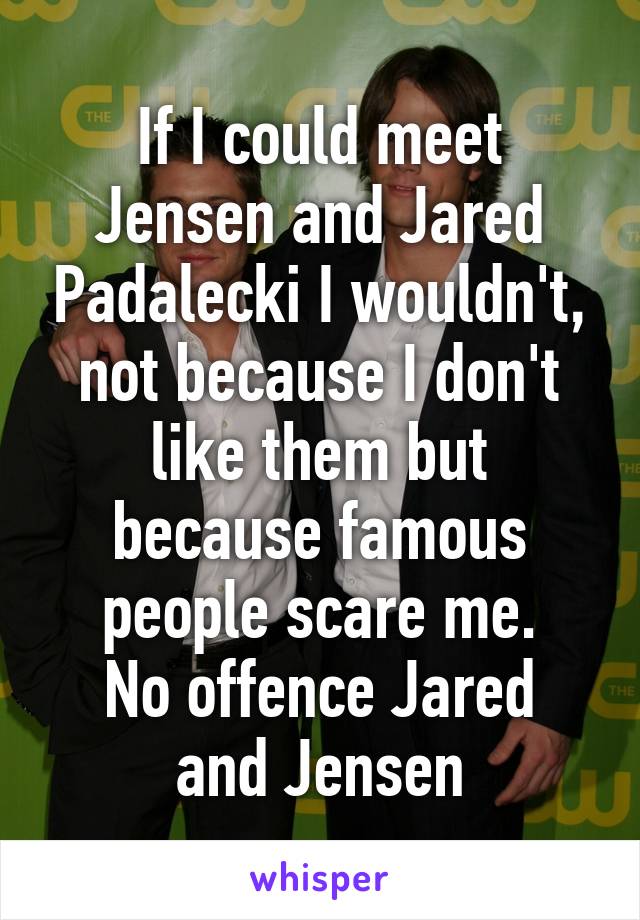 If I could meet Jensen and Jared Padalecki I wouldn't, not because I don't like them but because famous people scare me.
No offence Jared and Jensen