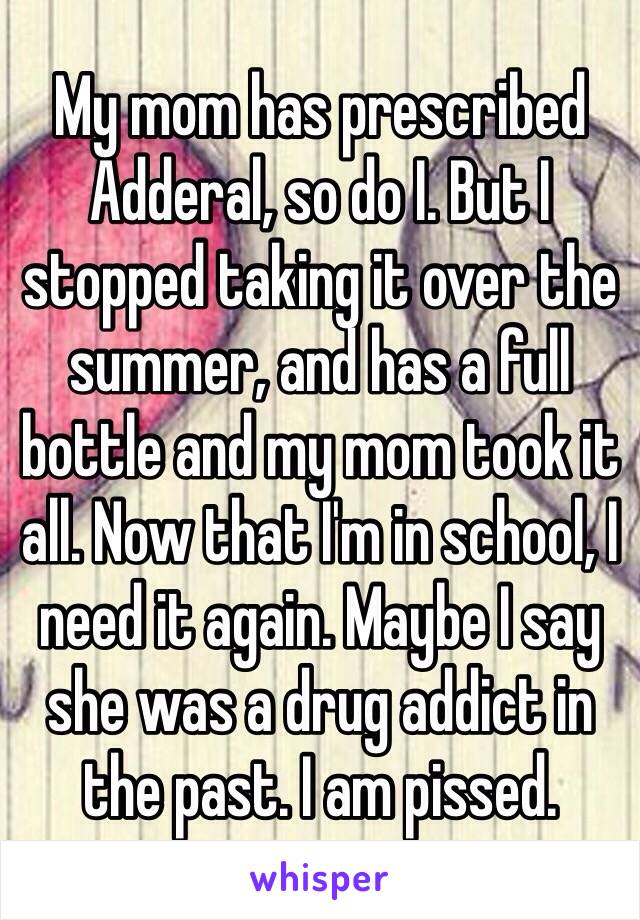 My mom has prescribed Adderal, so do I. But I stopped taking it over the summer, and has a full bottle and my mom took it all. Now that I'm in school, I need it again. Maybe I say she was a drug addict in the past. I am pissed. 