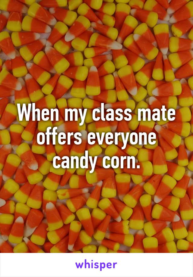 When my class mate offers everyone candy corn.