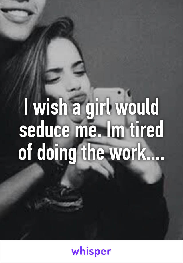 I wish a girl would seduce me. Im tired of doing the work....