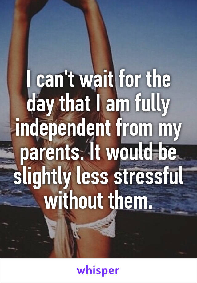 I can't wait for the day that I am fully independent from my parents. It would be slightly less stressful without them.