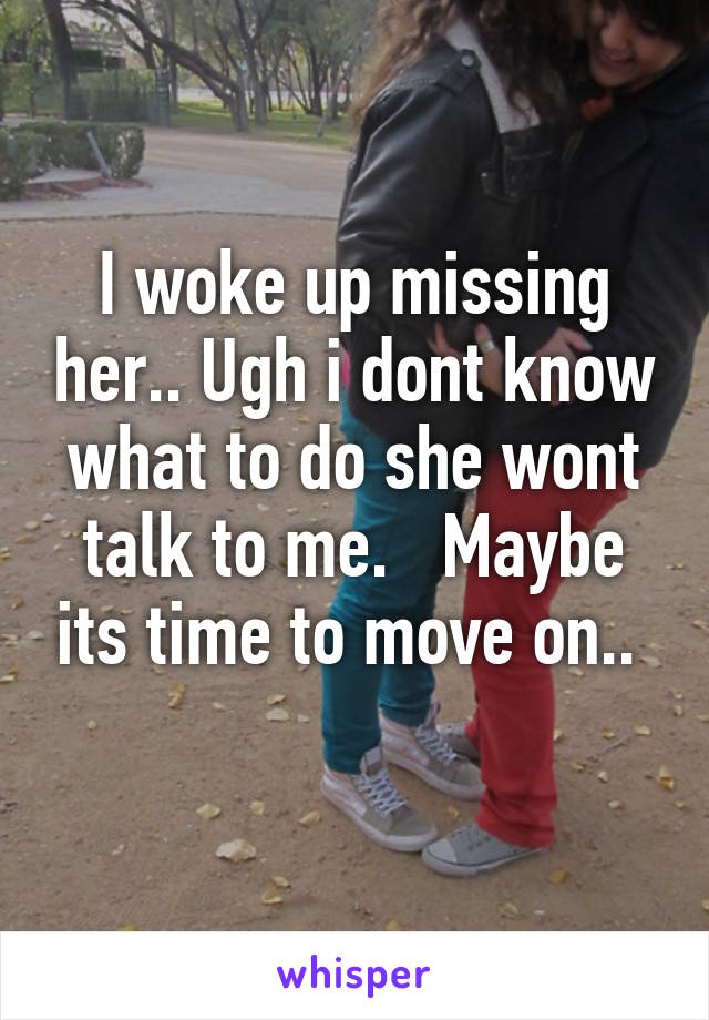 I woke up missing her.. Ugh i dont know what to do she wont talk to me.   Maybe its time to move on.. 
