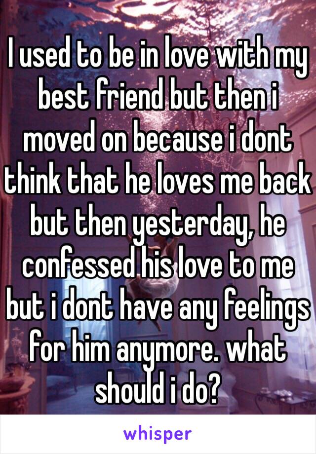 I used to be in love with my best friend but then i moved on because i dont think that he loves me back but then yesterday, he confessed his love to me but i dont have any feelings for him anymore. what should i do? 