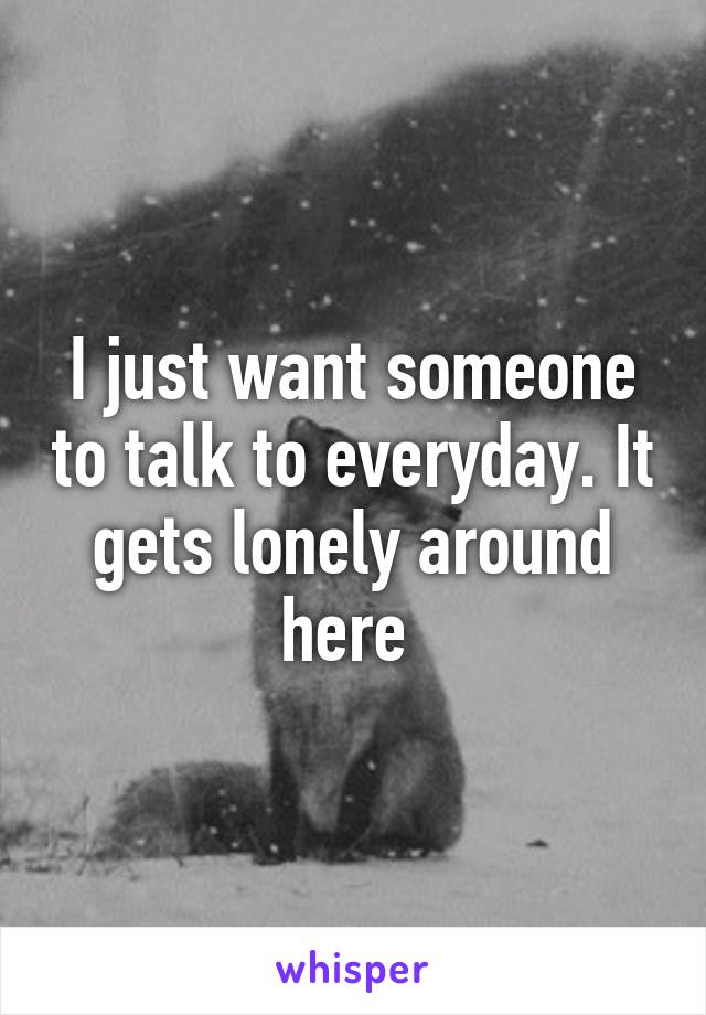 I just want someone to talk to everyday. It gets lonely around here 