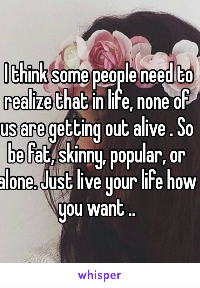  I think some people need to realize that in life, none of us are getting out alive . So be fat, skinny, popular, or alone. Just live your life how you want ..