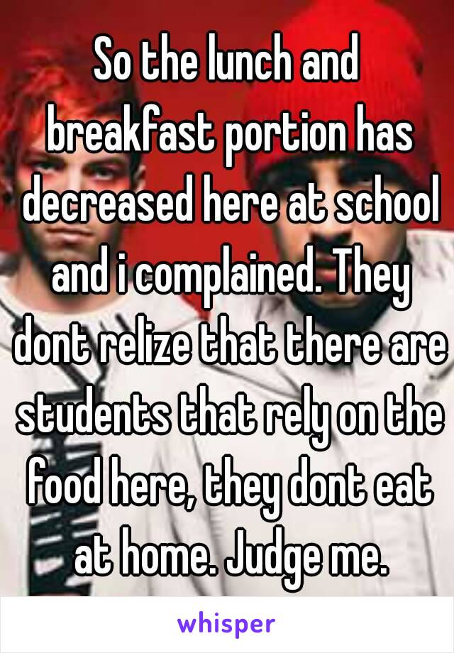 So the lunch and breakfast portion has decreased here at school and i complained. They dont relize that there are students that rely on the food here, they dont eat at home. Judge me.