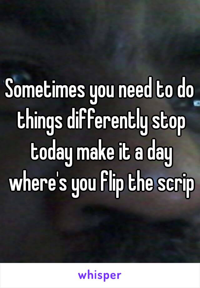 Sometimes you need to do things differently stop today make it a day where's you flip the scrip