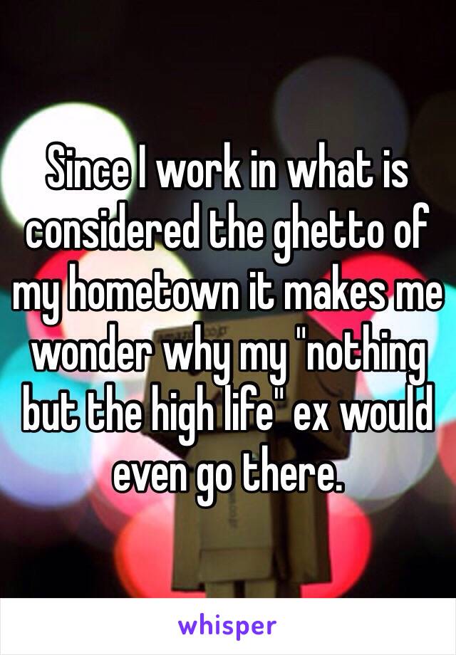 Since I work in what is considered the ghetto of my hometown it makes me wonder why my "nothing but the high life" ex would even go there. 