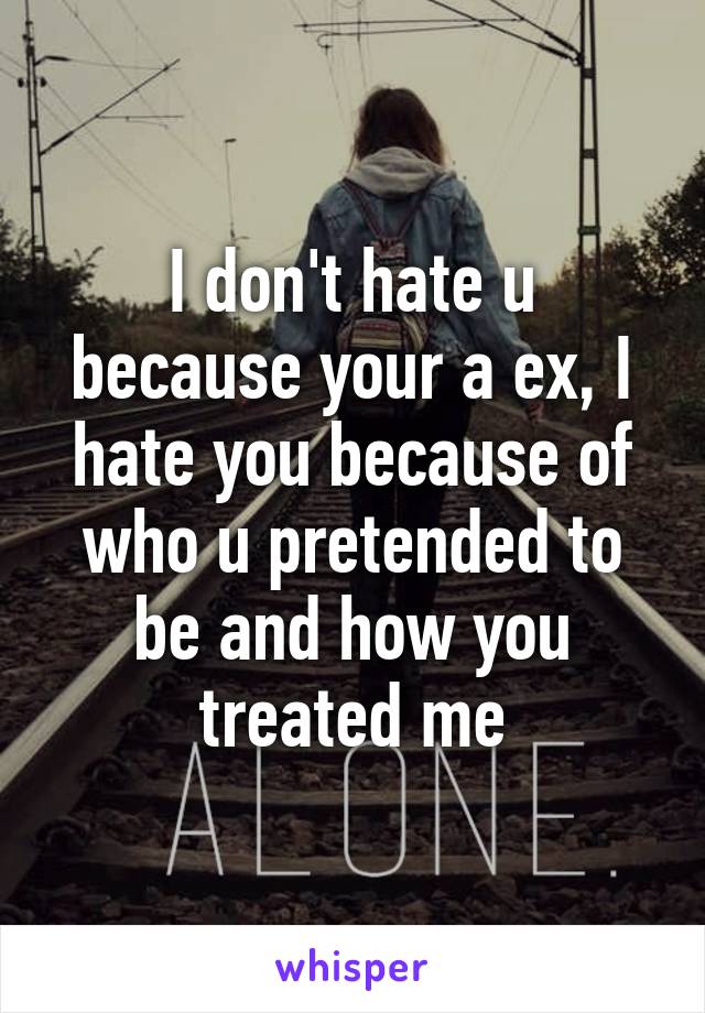 I don't hate u because your a ex, I hate you because of who u pretended to be and how you treated me