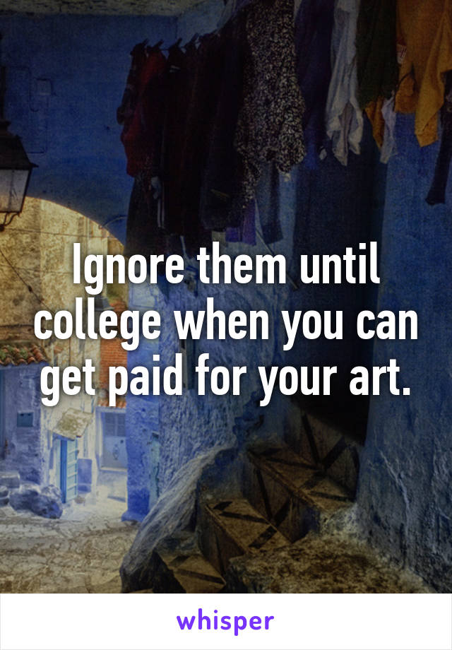 Ignore them until college when you can get paid for your art.