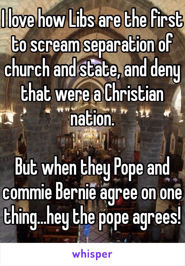 I love how Libs are the first to scream separation of church and state, and deny that were a Christian nation.

But when they Pope and commie Bernie agree on one thing...hey the pope agrees!