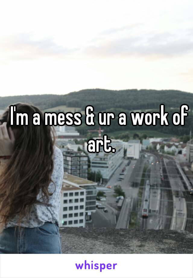 I'm a mess & ur a work of art.