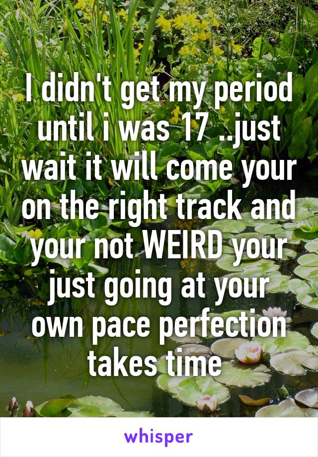 I didn't get my period until i was 17 ..just wait it will come your on the right track and your not WEIRD your just going at your own pace perfection takes time 